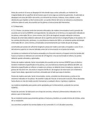 Antes de construir el cerco se despejará el sitio donde vaya a estar colocado y se nivelarán las
irregularidades de la superficie de tal manera que el cerco siga sus contornos generales. A cada lado se
despejará una zona de 0.60 m de ancho y se retirarán los troncos, malezas, rocas, árboles u otros
obstáculos que impidan su fácil construcción. La cuerda inferior del cerco se colocará a una distancia
uniforme sobre el suelo, de acuerdo con los planos o instrucciones del Interventor.

4.7.2 Materiales.

4.7.2.1 Postes. Los postes serán de concreto reforzado o de madera inmunizada al vacío y presión de
acuerdo con la norma ICONTEC correspondiente. Se colocarán en la forma y a la separación indicada en
los planos, enterrados 50 cm. como mínimo, de 2,20 m de longitud, excepto indicación contraria.
Después de enterrados deberán sobresalir de la superficie del terreno la longitud fijada en los planos. En
los cambios de dirección, portones, o a una distancia máxima de 100 m, se instalarán postes de temple
enterrados 80 cm. como mínimo, arriostrados convenientemente por medio de pie de amigos,

constituidos por postes de suficiente longitud o piezas de madera aserrada y encajados a unos 15 cm.
del extremo superior en ranuras labradas antes de la inmunización en el poste de temple.

Los postes se instalarán en los huecos excavados en el terreno natural y el espacio entre los bordes del
hueco y el poste se rellenará con concreto de 175 Kg/cm2. Una vez terminado el relleno, los postes
deberán quedar alineados y aplomados.

Postes de madera redonda. Serán inmunizados de acuerdo con las normas ICONTEC para el efecto y
tendrán el diámetro especificado en los planos, con una tolerancia máxima por defecto del 20%. Los
diámetros especificados se refieren a madera sin corteza; no deberán tener trozaduras, rajaduras, ni
grietas de más de 6 mm. de ancho ni mayores de 90 cm. de longitud. Se enterrarán con el diámetro
mayor hacia abajo, siguiendo la vertical y alineados por el lado que vaya el alambre.

Postes de madera aserrada. Serán inmunizados, rectos, y tendrán las dimensiones y cortes en los
extremos indicados en los planos. No tendrán nudos de más de un tercio de la sección, fibras desviadas
hacia afuera en más de media sección transversal, a cualquier altura, ni grietas o rajaduras.

Las maderas empleadas para postes serán aprobadas por la Interventoría, acatando las normas
ICONTEC.

Postes de concreto. Se fabricarán con el tipo de concreto, refuerzo y dimensiones indicadas en los
planos o por el Interventor.

No se instalarán postes que presenten grietas o fracturas y tendrán un curado mínimo de 14 días, antes
de su instalación.

Los concretos cumplirán las normas dadas en los numerales 5.1 a 5.18 sobre concretos.
 