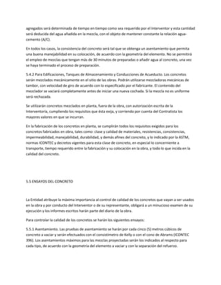 agregados será determinada de tiempo en tiempo como sea requerido por el Interventor y esta cantidad
será deducida del agua añadida en la mezcla, con el objeto de mantener constante la relación agua-
cemento (A/C).

En todos los casos, la consistencia del concreto será tal que se obtenga un asentamiento que permita
una buena manejabilidad en su colocación, de acuerdo con la geometría del elemento. No se permitirá
el empleo de mezclas que tengan más de 30 minutos de preparadas o añadir agua al concreto, una vez
se haya terminado el proceso de preparación.

5.4.2 Para Edificaciones, Tanques de Almacenamiento y Conducciones de Acueducto. Los concretos
serán mezclados mecánicamente en el sitio de las obras. Podrán utilizarse mezcladoras mecánicas de
tambor, con velocidad de giro de acuerdo con lo especificado por el fabricante. El contenido del
mezclador se vaciará completamente antes de iniciar una nueva cochada. Si la mezcla no es uniforme
será rechazada.

Se utilizarán concretos mezclados en planta, fuera de la obra, con autorización escrita de la
Interventoría, cumpliendo los requisitos que ésta exija, y corriendo por cuenta del Contratista los
mayores valores en que se incurran.

En la fabricación de los concretos en planta, se cumplirán todos los requisitos exigidos para los
concretos fabricados en obra, tales como: clase y calidad de materiales, resistencias, consistencias,
impermeabilidad, manejabilidad, durabilidad, y demás afines del concreto, y lo indicado por la ASTM,
normas ICONTEC y decretos vigentes para esta clase de concreto, en especial lo concerniente a
transporte, tiempo requerido entre la fabricación y su colocación en la obra, y todo lo que incida en la
calidad del concreto.




5.5 ENSAYOS DEL CONCRETO



La Entidad atribuye la máxima importancia al control de calidad de los concretos que vayan a ser usados
en la obra y por conducto del Interventor o de su representante, obligará a un minucioso examen de su
ejecución y los informes escritos harán parte del diario de la obra.

Para controlar la calidad de los concretos se harán los siguientes ensayos:

5.5.1 Asentamiento. Las pruebas de asentamiento se harán por cada cinco (5) metros cúbicos de
concreto a vaciar y serán efectuados con el consistímetro de Kelly o con el cono de Abrams (ICONTEC
396). Los asentamientos máximos para las mezclas proyectadas serán los indicados al respecto para
cada tipo, de acuerdo con la geometría del elemento a vaciar y con la separación del refuerzo.
 