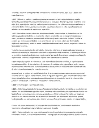 concreto y el curado correspondiente, como se indica en los numerales 5.12, 5.15, y 5.16 de estas
especificaciones.

5.11.2 Tableros. La madera y los elementos que se usen para la fabricación de tableros para las
formaletas, estarán constituidos por materiales que no produzcan deterioro químico, ni cambios en el
color de la superficie del concreto, o elementos contaminantes. Los tableros que se usen y el ajuste y
pulimiento de los mismos, corresponderán a los requisitos indicados en estas especificaciones en
relación con los acabados de las distintas superficies.

5.11.3 Abrazaderas. Las abrazaderas o tensores empleados para conservar el alineamiento de los
tableros y queden embebidos en el concreto, estarán constituidos por pernos provistos de rosca y
tuerca, no tendrán elementos contaminantes al concreto y serán construidas en forma tal, que la
porción que permanezca embebida en el concreto este por lo menos a 5 cm por dentro de las
superficies terminadas y permitan retirar los extremos exteriores de las mismas, sin producir daños en
las caras del concreto.

Todos los huecos resultantes del retiro de los elementos exteriores de las abrazaderas o tensores, se
llenarán con mortero de consistencia seca como se especificará en el numeral 5.16. Por ningún motivo
se permitirán abrazaderas de alambre u otro material que pueda deteriorarse, producir manchas en la
superficie del concreto o no permita un soporte firme y exacto de los tableros.

5.11.4 Limpieza y Engrase de Formaletas. En el momento de colocar el concreto, la superficie de la
formaleta estará libre de incrustaciones de mortero o de cualquier otro material y no tendrá huecos,
imperfecciones, deformaciones o uniones defectuosas que permitan filtraciones de la lechada a través
de ellas o irregularidades en las caras del concreto.

Antes de hacer el vaciado, se cubrirá la superficie de la formaleta que vaya a estar en contacto con el
concreto con una capa de aceite mineral, aceite de higuerilla o parafina, para evitar la adherencia entre
el concreto y la formaleta, observando especial cuidado en no ensuciar las barras de refuerzo ni las
juntas de construcción. Se prohibe la utilización de aceite quemado.

5.11.5 Formaletas para Superficies a la Vista.

5.11.5.1 Materiales y Acabado. En las superficies de concreto a la vista, las formaletas se construirán con
madera fina machihembrada y pulida, triplex, lamina de acero o similares, con espesores de acuerdo con
los diseños presentados para las mismas y aprobadas por el Interventor, en forma tal que los planos
produzcan una textura uniforme. No se permitirán remiendos que modifiquen la superficie general.
Serán colocadas con gran cuidado, para obtener una superficie continua sin resaltos ni irregularidades.


Cuando con el concreto a la vista se busquen efectos ornamentales, las formaletas recibirán el
tratamiento adecuado para lograr la textura y acabado deseada.

5.11.5.2 Partes Inclinadas. Las caras interiores de los encofrados bajo orientaciones diferentes a la
horizontal o vertical, se ajustarán estrictamente a los ángulos o distancias fijadas en los planos. Las caras
 
