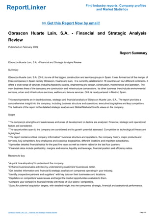 Find Industry reports, Company profiles
ReportLinker                                                                           and Market Statistics



                                              >> Get this Report Now by email!

Obrascon Huarte Lain, S.A. - Financial and Strategic Analysis
Review
Published on February 2009

                                                                                                                    Report Summary

Obrascon Huarte Lain, S.A. - Financial and Strategic Analysis Review


Summary


Obrascon Huarte Lain, S.A. (OHL) is one of the biggest construction and services groups in Spain. It was formed out of the merger of
three companies in Spain namely Obrascon, Huarte and Lain. It is currently established in 18 countries on four different continents. It
offers a wide range of services including feasibility studies, engineering and design, construction, maintenance and operation. The
main business lines of the company are construction and infrastructure concessions. Its other business lines include environmental
services, urban and infrastructure services, welfare and leisure services. OHL is headquartered in Madrid, Spain.


This report presents an in-depthbusiness, strategic and financial analysis of Obrascon Huarte Lain, S.A.. The report provides a
comprehensive insight into the company, including business structure and operations, executive biographies and key competitors.
The hallmark of the report is the detailed strategic analysis and Global Markets Direct's views on the company.


Scope


' The company's strengths and weaknesses and areas of development or decline are analyzed. Financial, strategic and operational
factors are considered.
' The opportunities open to the company are considered and its growth potential assessed. Competitive or technological threats are
highlighted.
' The report contains critical company information ' business structure and operations, the company history, major products and
services, key competitors, key employees and executive biographies, different locations and important subsidiaries.
' It provides detailed financial ratios for the past five years as well as interim ratios for the last four quarters.
' Financial ratios include profitability, margins and returns, liquidity and leverage, financial position and efficiency ratios.


Reasons to buy


' A quick 'one-stop-shop' to understand the company.
' Enhance business/sales activities by understanding customers' businesses better.
' Get detailed information and financial & strategic analysis on companies operating in your industry.
' Identify prospective partners and suppliers ' with key data on their businesses and locations.
' Capitalize on competitors' weaknesses and target the market opportunities available to them.
' Compare your company's financial trends with those of your peers / competitors.
' Scout for potential acquisition targets, with detailed insight into the companies' strategic, financial and operational performance.




Obrascon Huarte Lain, S.A. - Financial and Strategic Analysis Review                                                               Page 1/5
 