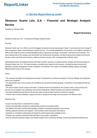 Find Industry reports, Company profiles
ReportLinker                                                                           and Market Statistics



                                              >> Get this Report Now by email!

Obrascon Huarte Lain, S.A. - Financial and Strategic Analysis
Review
Published on February 2009

                                                                                                                    Report Summary

Obrascon Huarte Lain, S.A. - Financial and Strategic Analysis Review


Summary


Obrascon Huarte Lain, S.A. (OHL) is one of the biggest construction and services groups in Spain. It was formed out of the merger of
three companies in Spain namely Obrascon, Huarte and Lain. It is currently established in 18 countries on four different continents. It
offers a wide range of services including feasibility studies, engineering and design, construction, maintenance and operation. The
main business lines of the company are construction and infrastructure concessions. Its other business lines include environmental
services, urban and infrastructure services, welfare and leisure services. OHL is headquartered in Madrid, Spain.


Global Markets Direct, the leading business information provider, presents an in-depth business, strategic and financial analysis of
Obrascon Huarte Lain, S.A.. The report provides a comprehensive insight into the company, including business structure and
operations, executive biographies and key competitors. The hallmark of the report is the detailed strategic analysis and Global
Markets Direct's views on the company.


Scope


' The company's strengths and weaknesses and areas of development or decline are analyzed. Financial, strategic and operational
factors are considered.
' The opportunities open to the company are considered and its growth potential assessed. Competitive or technological threats are
highlighted.
' The report contains critical company information ' business structure and operations, the company history, major products and
services, key competitors, key employees and executive biographies, different locations and important subsidiaries.
' It provides detailed financial ratios for the past five years as well as interim ratios for the last four quarters.
' Financial ratios include profitability, margins and returns, liquidity and leverage, financial position and efficiency ratios.


Reasons to buy


' A quick 'one-stop-shop' to understand the company.
' Enhance business/sales activities by understanding customers' businesses better.
' Get detailed information and financial & strategic analysis on companies operating in your industry.
' Identify prospective partners and suppliers ' with key data on their businesses and locations.
' Capitalize on competitors' weaknesses and target the market opportunities available to them.
' Compare your company's financial trends with those of your peers / competitors.
' Scout for potential acquisition targets, with detailed insight into the companies' strategic, financial and operational performance.




Obrascon Huarte Lain, S.A. - Financial and Strategic Analysis Review                                                               Page 1/5
 