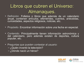 Libros que cubren el Universo: Almanaques. Definición.  Folletos o libros que además de un calendario anual, contienen artículos, efemérides, cuentos, anécdotas, curiosidades, aspectos religiosos, noticias, etc.   Propósito.  Encontrar información sobre una fecha en especial. Contenido.  Principalmente tienen información astronómica y del calendario, pero además existen de deportes, cultura popular, etc.   Preguntas que pueden contestar al usuario: ¿Quién inventó la televisión? ¿Dónde nació un héroe? 