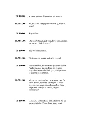EL TORO: Y viene a dar un discurso en mi potrero. 
EL MAGO: No, no. Solo vengo para conocer. ¿Quien es 
usted? 
EL TORO: Soy un Toro. 
EL MAGO: (Rascando la cabeza) Toro, toro, toro, ummm, 
me suena. ¿Y de donde es? 
EL TORO: Soy del reino animal. 
EL MAGO: Cierto que no parece nada a lo vegetal. 
EL TORO: Pues como ves, los animales podemos correr. 
Puedo ir donde quiero. Pero sin el reino 
vegetal me quedará difícil, ya que el pasto es 
lo que me da la energía. 
EL MAGO: Me parece que tomé un curso sobre eso. De 
todos modos, tome mi tarjeta por si acaso 
necesita mis servicios profesionales. Hasta 
luego. (Le entrega la tarjeta y sigue 
caminando) 
EL TORO: (Leyendo) Especialidad en hechicería. Ja! Lo 
que me faltaba. (Come la tarjeta y sale). 
 