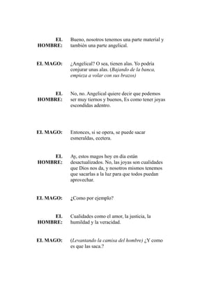 EL 
HOMBRE: 
Bueno, nosotros tenemos una parte material y 
también una parte angelical. 
EL MAGO: ¿Angelical? O sea, tienen alas. Yo podría 
conjurar unas alas. (Bajando de la banca, 
empieza a volar con sus brazos) 
EL 
HOMBRE: 
No, no. Angelical quiere decir que podemos 
ser muy tiernos y buenos, Es como tener joyas 
escondidas adentro. 
EL MAGO: Entonces, si se opera, se puede sacar 
esmeraldas, ecetera. 
EL 
HOMBRE: 
Ay, estos magos hoy en día están 
desactualizados. No, las joyas son cualidades 
que Dios nos da, y nosotros mismos tenemos 
que sacarlas a la luz para que todos puedan 
aprovechar. 
EL MAGO: ¿Como por ejemplo? 
EL 
HOMBRE: 
Cualidades como el amor, la justicia, la 
humildad y la veracidad. 
EL MAGO: (Levantando la camisa del hombre) ¿Y como 
es que las saca.? 
 