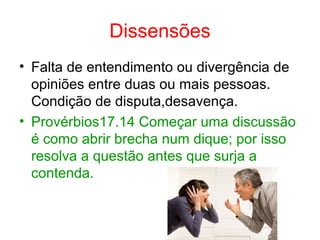 Dissensões
• Falta de entendimento ou divergência de 
opiniões entre duas ou mais pessoas. 
Condição de disputa,desavença.
• Provérbios17.14 Começar uma discussão 
é como abrir brecha num dique; por isso 
resolva a questão antes que surja a 
contenda.
 