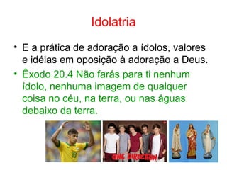 Idolatria
• E a prática de adoração a ídolos, valores
e idéias em oposição à adoração a Deus.
• Êxodo 20.4 Não farás para ti nenhum
ídolo, nenhuma imagem de qualquer
coisa no céu, na terra, ou nas águas
debaixo da terra.
 