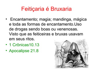 Feitiçaria é Bruxaria
• Encantamento; magia; mandinga, mágica
e toda as formas de encantamento.Uso
de drogas sendo boas ou venenosas.
Visto que as feiticeiras e bruxas usavam
em seus ritos.
• 1 Crônicas10.13
• Apocalipse 21.8
 