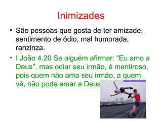 Inimizades
• São pessoas que gosta de ter amizade,
sentimento de ódio, mal humorada,
ranzinza.
• I João 4.20 Se alguém afirmar: "Eu amo a
Deus", mas odiar seu irmão, é mentiroso,
pois quem não ama seu irmão, a quem
vê, não pode amar a Deus
 