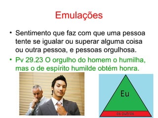 Emulações
• Sentimento que faz com que uma pessoa
tente se igualar ou superar alguma coisa
ou outra pessoa, e pessoas orgulhosa.
• Pv 29.23 O orgulho do homem o humilha,
mas o de espírito humilde obtém honra.
 