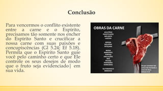 Conclusão
Para vencermos o conflito existente
entre a carne e o Espírito,
precisamos tão somente nos encher
do Espírito Santo e crucificar a
nossa carne com suas paixões e
concupiscências (Gl 5.24; Ef 5.18).
Permita que o Espírito Santo guie
você pelo caminho certo e que Ele
controle os seus desejos de modo
que o fruto seja evidenciado| em
sua vida.
 