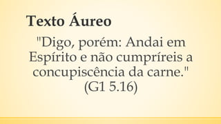 Texto Áureo
"Digo, porém: Andai em
Espírito e não cumpríreis a
concupiscência da carne."
(G1 5.16)
 