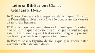 Leitura Bíblica em Classe
Gálatas 5.16-26
16 Quero dizer a vocês o seguinte: deixem que o Espírito
de Deus dirija a vida de vocês e não obedeçam aos desejos
da natureza humana.
17 Porque o que a nossa natureza humana quer é contra o
que o Espírito quer, e o que o Espírito quer é contra o que
a natureza humana quer. Os dois são inimigos, e por isso
vocês não podem fazer o que vocês querem.
18 Porém, se é o Espírito de Deus que guia vocês, então
vocês não estão debaixo da lei.
 