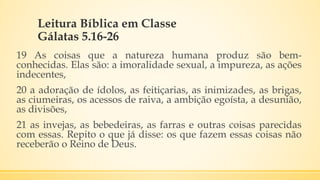 Leitura Bíblica em Classe
Gálatas 5.16-26
19 As coisas que a natureza humana produz são bem-
conhecidas. Elas são: a imoralidade sexual, a impureza, as ações
indecentes,
20 a adoração de ídolos, as feitiçarias, as inimizades, as brigas,
as ciumeiras, os acessos de raiva, a ambição egoísta, a desunião,
as divisões,
21 as invejas, as bebedeiras, as farras e outras coisas parecidas
com essas. Repito o que já disse: os que fazem essas coisas não
receberão o Reino de Deus.
 