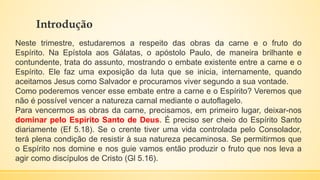 Introdução
Neste trimestre, estudaremos a respeito das obras da carne e o fruto do
Espírito. Na Epístola aos Gálatas, o apóstolo Paulo, de maneira brilhante e
contundente, trata do assunto, mostrando o embate existente entre a carne e o
Espírito. Ele faz uma exposição da luta que se inicia, internamente, quando
aceitamos Jesus como Salvador e procuramos viver segundo a sua vontade.
Como poderemos vencer esse embate entre a carne e o Espírito? Veremos que
não é possível vencer a natureza carnal mediante o autoflagelo.
Para vencermos as obras da carne, precisamos, em primeiro lugar, deixar-nos
dominar pelo Espírito Santo de Deus. É preciso ser cheio do Espírito Santo
diariamente (Ef 5.18). Se o crente tiver uma vida controlada pelo Consolador,
terá plena condição de resistir à sua natureza pecaminosa. Se permitirmos que
o Espírito nos domine e nos guie vamos então produzir o fruto que nos leva a
agir como discípulos de Cristo (Gl 5.16).
 