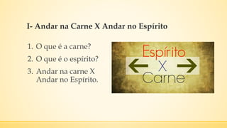 I- Andar na Carne X Andar no Espírito
1. O que é a carne?
2. O que é o espírito?
3. Andar na carne X
Andar no Espírito.
 