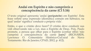 Andai em Espírito e não cumprireis a
concupiscência da carne (Cl 5.16)
O texto original apresenta 'andai (peripateite) em Espírito'. Esta
frase reflete uma expressão idiomática comum em hebraico, na
qual 'andar' significa 'conduzir a própria vida'.
Então, o que o cristão deve fazer? O cristão deve conduzir sua
vidi observando não a Lei, mas o Espirito de Deus. Pois, Paulo
promete, a pessoa que olhar para o Espírito (confiar nEle) 'não
cumprirá a concupiscência da carne [sarx]" (RICHARDS,
Lawrence O. Comentário Histôrico-CuUural do Novo
Testamento. Rio de Janeiro; CPAD, 2012, p. 412).
 