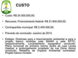Custo: R$ 24.000.000,00; Recursos: Financiamento federal: R$ 21.600.000,00; Contrapartida municipal: R$ 2.400.000,00; Previsão de conclusão: outubro de 2013. Estágio: Diretrizes para o licenciamento ambiental e para o projeto básico emitidas pela SMAM e pela EPTC, respectivamente. Levantamento topográfico concluído. Plano funcional do primeiro trecho (entre as ruas Lenea Gaelzer e prolongamento projetado da rua Dona Alzira) concluído. Relatório de Impacto Ambiental contratado. Projeto básico iniciado. CUSTO 