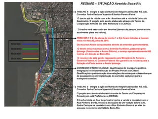 RESUMO – SITUAÇÃO Avenida Beira-Rio TRECHOS 1 E 2: As obras do trecho 1 e 2 já foram licitadas e tiveram início no mês de julho de 2010. Os recursos foram conquistados através de emendas parlamentares. O trecho inicia na rótula com a Avenida Aureliano, passando pela Ipiranga (Ponte sobre o Arroio Dilúvio), e avança aproximadamente 800 metros em direção ao Beira-Rio. O recurso não está sendo repassado pelo Ministério do Turismo – Governo Federal. O Governo Federal não garantiu os recursos para a licitação da Ponte sobre o Arroio Ipiranga. TRECHO 4 - Integra a ação da Matriz de Responsabilidades RS. A03. Corredor Padre Pacique/ Avenida Edvaldo Pereira Paiva. O trecho vai da rótula com a Av. Aureliano até a rótula da Usina do Gasômetro. O projeto está sendo elaborado através do Termo de Cooperação firmado por está Prefeitura e o CIERGS. O trecho será executado em desnível (dentro do parque, aonde existe atualmente pista em saibro). TRECHO 3 - Integra a ação da Matriz de Responsabilidades RS. A03. Corredor Padre Cacique/ Avenida Edvaldo Pereira Paiva.  O projeto está sendo elaborado através do Termo de Cooperação firmado por está Prefeitura e o CIERGS.  O trecho inicia ao final do primeiro trecho e vai até a conexão com a Rua Pinheiro Borda. Incluiu a execução de um viaduto sobre a Av. Padre Cacique na conexão com a Rua Pinheiro Borda e as vias de acessos no entorno do Estádio Beira-Rio. CORREDOR PADRE CACIQUE: Qualificação do transporte público. Integração e complementação do Projeto Portais da Cidade. Qualificação e padronização das estações de embarque e desembarque de passageiros com implantação do corredor exclusivo para o transporte coletivo. 
