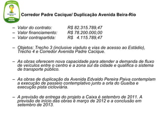 Corredor Padre Cacique/ Duplicação Avenida Beira-Rio Valor do contrato:  R$ 82.315.789,47 Valor financiamento:  R$ 78.200.000,00  Valor contrapartida: R$  4.115.789,47 Objetos: Trecho 3 (inclusive viaduto e vias de acesso ao Estádio), Trecho 4 e Corredor Avenida Padre Cacique. As obras oferecem nova capacidade para atender a demanda de fluxo de veículos entre o centro e a zona sul da cidade e qualifica o sistema de transporte público. As obras de duplicação da Avenida Edvaldo Pereira Paiva contemplam a execução de passeio contemplativo junto a orla do Guaíba e execução pista cicloviária. A previsão de entrega do projeto a Caixa é setembro de 2011. A previsão de início das obras é março de 2012 e a conclusão em setembro de 2013. 