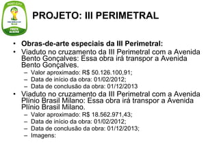 Obras-de-arte especiais da III Perimetral: Viaduto no cruzamento da III Perimetral com a Avenida Bento Gonçalves: Essa obra irá transpor a Avenida Bento Gonçalves. Valor aproximado: R$ 50.126.100,91; Data de início da obra: 01/02/2012; Data de conclusão da obra: 01/12/2013 Viaduto no cruzamento da III Perimetral com a Avenida Plínio Brasil Milano: Essa obra irá transpor a Avenida Plínio Brasil Milano. Valor aproximado: R$ 18.562.971,43; Data de início da obra: 01/02/2012; Data de conclusão da obra: 01/12/2013; Imagens: PROJETO: III PERIMETRAL 
