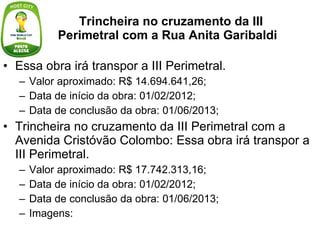 Trincheira no cruzamento da III Perimetral com a Rua Anita Garibaldi Essa obra irá transpor a III Perimetral. Valor aproximado: R$ 14.694.641,26; Data de início da obra: 01/02/2012; Data de conclusão da obra: 01/06/2013; Trincheira no cruzamento da III Perimetral com a Avenida Cristóvão Colombo: Essa obra irá transpor a III Perimetral. Valor aproximado: R$ 17.742.313,16; Data de início da obra: 01/02/2012; Data de conclusão da obra: 01/06/2013; Imagens: 