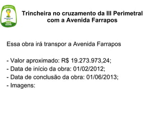 Trincheira no cruzamento da III Perimetral com a Avenida Farrapos Essa obra irá transpor a Avenida Farrapos - Valor aproximado: R$ 19.273.973,24; - Data de início da obra: 01/02/2012; - Data de conclusão da obra: 01/06/2013; - Imagens: 