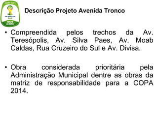 Compreendida pelos trechos da Av. Teresópolis, Av. Silva Paes, Av. Moab Caldas, Rua Cruzeiro do Sul e Av. Divisa. Obra considerada prioritária pela Administração Municipal dentre as obras da matriz de responsabilidade para a COPA 2014. Descrição Projeto Avenida Tronco  