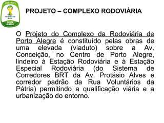 O  Projeto do Complexo da Rodoviária de Porto Alegre  é constituído pelas obras de uma elevada (viaduto) sobre a Av. Conceição, no Centro de Porto Alegre, lindeiro à Estação Rodoviária e à Estação Especial Rodoviária (do Sistema de Corredores BRT da Av. Protásio Alves e corredor padrão da Rua Voluntários da Pátria) permitindo a qualificação viária e a urbanização do entorno. PROJETO – COMPLEXO RODOVIÁRIA 