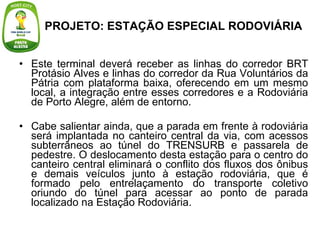 Este terminal deverá receber as linhas do corredor BRT Protásio Alves e linhas do corredor da Rua Voluntários da Pátria com plataforma baixa, oferecendo em um mesmo local, a integração entre esses corredores e a Rodoviária de Porto Alegre, além de entorno. Cabe salientar ainda, que a parada em frente à rodoviária será implantada no canteiro central da via, com acessos subterrâneos ao túnel do TRENSURB e passarela de pedestre. O deslocamento desta estação para o centro do canteiro central eliminará o conflito dos fluxos dos ônibus e demais veículos junto à estação rodoviária, que é formado pelo entrelaçamento do transporte coletivo oriundo do túnel para acessar ao ponto de parada localizado na Estação Rodoviária.  PROJETO: ESTAÇÃO ESPECIAL RODOVIÁRIA 