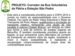 Esta obra é considerada prioritária para a COPA 2014 e consta na matriz de responsabilidade com o Governo Federal. Faz parte da Rede Viária Estrutural e Rede de Transporte de Porto Alegre,  qualificando a circulação do transporte coletivo, fornecendo uma opção de rota paralela à rodovia Castelo Branco , em direção ao viário que forma o anel de entorno do Estádio Gigante da Beira-Rio. É também considerada prioritária quanto ao legado, já que acrescenta outra alternativa de corredor de transporte ao sistema viário da região, ampliando a micro e macro acessibilidade, e realizando a recuperação urbano-ambiental de ampla área de vulnerabilidade social. PROJETO: Corredor da Rua Voluntários da Pátria e Estação São Pedro 