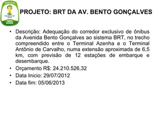 Descrição: Adequação do corredor exclusivo de ônibus da Avenida Bento Gonçalves ao sistema BRT, no trecho compreendido entre o Terminal Azenha e o Terminal Antônio de Carvalho, numa extensão aproximada de 6,5 km, com previsão de 12 estações de embarque e desembarque. Orçamento R$: 24.210.526,32  Data Inicio: 29/07/2012        Data fim: 05/06/2013 PROJETO: BRT DA AV. BENTO GONÇALVES 