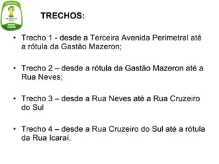 Trecho 1 - desde a Terceira Avenida Perimetral até a rótula da Gastão Mazeron; Trecho 2 – desde a rótula da Gastão Mazeron até a Rua Neves; Trecho 3 – desde a Rua Neves até a Rua Cruzeiro do Sul  Trecho 4 – desde a Rua Cruzeiro do Sul até a rótula da Rua Icaraí. TRECHOS:   