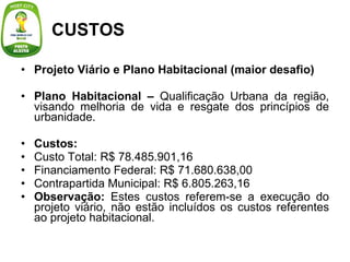 Projeto Viário e Plano Habitacional (maior desafio) Plano Habitacional –  Qualificação Urbana da região, visando melhoria de vida e resgate dos princípios de urbanidade. Custos: Custo Total: R$ 78.485.901,16 Financiamento Federal: R$ 71.680.638,00 Contrapartida Municipal: R$ 6.805.263,16 Observação:  Estes custos referem-se a execução do projeto viário, não estão incluídos os custos referentes ao projeto habitacional. CUSTOS 