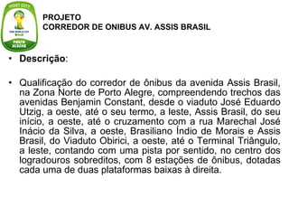 Descrição :  Qualificação do corredor de ônibus da avenida Assis Brasil, na Zona Norte de Porto Alegre, compreendendo trechos das avenidas Benjamin Constant, desde o viaduto José Eduardo Utzig, a oeste, até o seu termo, a leste, Assis Brasil, do seu início, a oeste, até o cruzamento com a rua Marechal José Inácio da Silva, a oeste, Brasiliano Índio de Morais e Assis Brasil, do Viaduto Obirici, a oeste, até o Terminal Triângulo, a leste, contando com uma pista por sentido, no centro dos logradouros sobreditos, com 8 estações de ônibus, dotadas cada uma de duas plataformas baixas à direita. PROJETO  CORREDOR DE ONIBUS AV. ASSIS BRASIL 