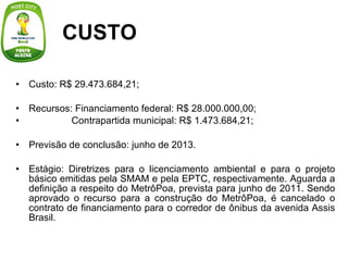 CUSTO Custo: R$ 29.473.684,21;   Recursos: Financiamento federal: R$ 28.000.000,00;                  Contrapartida municipal: R$ 1.473.684,21;   Previsão de conclusão: junho de 2013.   Estágio: Diretrizes para o licenciamento ambiental e para o projeto básico emitidas pela SMAM e pela EPTC, respectivamente. Aguarda a definição a respeito do MetrôPoa, prevista para junho de 2011. Sendo aprovado o recurso para a construção do MetrôPoa, é cancelado o contrato de financiamento para o corredor de ônibus da avenida Assis Brasil. 