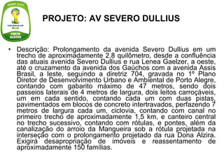 PROJETO: AV SEVERO DULLIUS   Descrição: Prolongamento da avenida Severo Dullius em um trecho de aproximadamente 2,8 quilômetro, desde a confluência das atuais avenida Severo Dullius e rua Lenea Gaelzer, a oeste, até o cruzamento da avenida dos Gaúchos com a avenida Assis Brasil, a leste, seguindo a diretriz 704, gravada no 1º Plano Diretor de Desenvolvimento Urbano e Ambiental de Porto Alegre, contando com gabarito máximo de 47 metros, sendo dois passeios laterais de 4 metros de largura, dois leitos carroçáveis, um em cada sentido, contando cada um com duas pistas, pavimentados em blocos de concreto intertravados, perfazendo 7 metros de largura cada um, ciclovia, contando com canal no primeiro trecho de aproximadamente 1,5 km, e canteiro central no trecho sucessivo, contando com rótulas, e pontes, além da canalização do arroio da Mangueira sob a rótula projetada na interseção com o prolongamento projetado da rua Dona Alzira. Exigirá desapropriação de imóveis e reassentamento de aproximadamente 150 famílias. 
