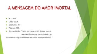 A MENSAGEM DO AMOR IMORTAL
 9º. Livro.
 Copy: 2008.
 Capítulos: 30.
 Páginas: 175.
 Apresentação. “Hoje, portanto, mais do que nunca,
Jesus está presente na sociedade, so-
correndo-a e aguardando ser recebido e compreendido.”
 