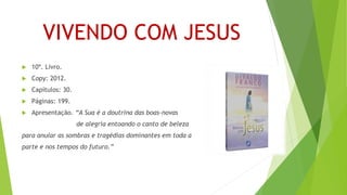 VIVENDO COM JESUS
 10º. Livro.
 Copy: 2012.
 Capítulos: 30.
 Páginas: 199.
 Apresentação. “A Sua é a doutrina das boas-novas
de alegria entoando o canto de beleza
para anular as sombras e tragédias dominantes em toda a
parte e nos tempos do futuro.”
 