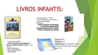 LIVROS INFANTIS:
. 15/16 páginas – 1982
. “O semeador saiu a semear...”
. Lindas ilustrações.
. Glossário.
TODA PESSOA NO MUNDO
É DE DEUS SEMEADOR
PRODUZINDO PARA O BEM,
PARA A GLÓRIA DO AMOR
. 14 páginas./1994
. “E Eu, quando levantado da
Terra, atrairei todos a mim. “ (Jo:
12-32)
. PARA MEDITAR.
. PARA MEMORIZAR.
. GLOSSÁRIO.
Copy:2018
Páginas:10
Adaptação de Viviane Longo.
(Pelos Caminhos de Jesus,
cap. 23)
 