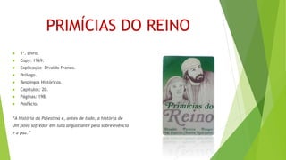 PRIMÍCIAS DO REINO
 1º. Livro.
 Copy: 1969.
 Explicação- Divaldo Franco.
 Prólogo.
 Respingos Históricos.
 Capítulos: 20.
 Páginas: 198.
 Posfácio.
“A história da Palestina é, antes de tudo, a história de
Um povo sofredor em luta angustiante pela sobrevivência
e a paz.”
 