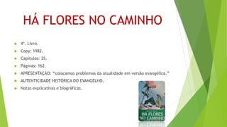 HÁ FLORES NO CAMINHO
 4º. Livro.
 Copy: 1982.
 Capítulos: 25.
 Páginas: 162.
 APRESENTAÇÃO: “colocamos problemas da atualidade em versão evangélica.”
 AUTENTICIDADE HISTÓRICA DO EVANGELHO.
 Notas explicativas e biográficas.
 