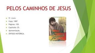 PELOS CAMINHOS DE JESUS
 5º. Livro.
 Copy: 1987
 Páginas: 159.
 Capítulos: 25.
 Apresentação.
 SÍNTESE HISTÓRICA.
 