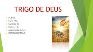 TRIGO DE DEUS
 6º. Livro.
 Copy: 1993.
 Capítulos: 25.
 Páginas: 140.
 Apresentação do livro.
 NOTÍCIAS HISTÓRICAS.
 