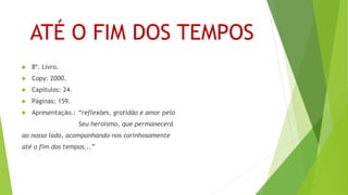 ATÉ O FIM DOS TEMPOS
 8º. Livro.
 Copy: 2000.
 Capítulos: 24.
 Páginas: 159.
 Apresentação.: “reflexões, gratidão e amor pelo
Seu heroísmo, que permanecerá
ao nosso lado, acompanhando-nos carinhosamente
até o fim dos tempos...”
 