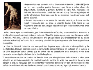 - Esta escultura es obra del artista Gian Lorenzo Bernini (1598-1680) uno
de los más grandes genios barrocos que llevó a cabo obras de
arquitectura, escultura y pintura durante el siglo XVII. Realizada en
mármol, la escultura del David data de 1623-24 y fue encargada por el
cardenal Scipione Borghese, uno de los mecenas más importantes del
genial escultor.
- Bernini representa a un joven de tamaño natural, el futuro rey de
Israel, venciendo con su onda al gigante Goliat. Este tema es un
fragmento extraído del Antiguo Testamento por lo que estaríamos ante
un tema bíblico.
La obra destaca por su movimiento, por la tensión de los músculos, por una cuidada anatomía y
por la selección del punto de máximo esfuerzo (David ha girado su cuerpo y está listo para soltar
la honda). Para ello, se busca influencias del arte griego clásico («El Discóbolo») y de su etapa
helenístca (Pathos), así como de la tensión y terrabilitá miguelangelesca y la línea serpentinata
manierista.
La obra de Bernini presenta una composición diagonal que potencia el desequilibrio y la
inestabilidad. El joven aparece con el ceño fruncido, concentrándose en su labor. En el suelo y a
su lado descansan varias armas que el joven rey ha desechado, una armadura y un arpa
coronada por un águila, símbolo de la familia Borghese.
El movimiento en acto de la obra de Bernini hace que el espectador deba rodear la obra para
adquirir un sentido completo, la multiplicidad de puntos de vista que contiene la obra nos
obligan a ello. La luz juega con los entrantes y salientes del cuerpo y con el modelado de los
paños creando sensaciones de claroscuro así como luces y sombras, algo típicamente barroco.
 