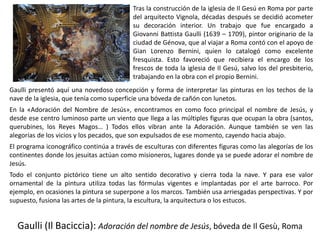 Gaulli (Il Baciccia): Adoración del nombre de Jesús, bóveda de Il Gesù, Roma
Tras la construcción de la iglesia de Il Gesú en Roma por parte
del arquitecto Vignola, décadas después se decidió acometer
su decoración interior. Un trabajo que fue encargado a
Giovanni Battista Gaulli (1639 – 1709), pintor originario de la
ciudad de Génova, que al viajar a Roma contó con el apoyo de
Gian Lorenzo Bernini, quien lo catalogó como excelente
fresquista. Esto favoreció que recibiera el encargo de los
frescos de toda la iglesia de Il Gesú, salvo los del presbiterio,
trabajando en la obra con el propio Bernini.
Gaulli presentó aquí una novedoso concepción y forma de interpretar las pinturas en los techos de la
nave de la iglesia, que tenía como superficie una bóveda de cañón con lunetos.
En la «Adoración del Nombre de Jesús», encontramos en como foco principal el nombre de Jesús, y
desde ese centro luminoso parte un viento que llega a las múltiples figuras que ocupan la obra (santos,
querubines, los Reyes Magos… ) Todos ellos vibran ante la Adoración. Aunque también se ven las
alegorías de los vicios y los pecados, que son expulsados de ese momento, cayendo hacia abajo.
El programa iconográfico continúa a través de esculturas con diferentes figuras como las alegorías de los
continentes donde los jesuitas actúan como misioneros, lugares donde ya se puede adorar el nombre de
Jesús.
Todo el conjunto pictórico tiene un alto sentido decorativo y cierra toda la nave. Y para ese valor
ornamental de la pintura utiliza todas las fórmulas vigentes e implantadas por el arte barroco. Por
ejemplo, en ocasiones la pintura se superpone a los marcos. También usa arriesgadas perspectivas. Y por
supuesto, fusiona las artes de la pintura, la escultura, la arquitectura o los estucos.
 