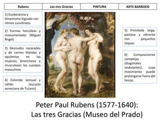 Peter Paul Rubens (1577-1640):
Las tres Gracias (Museo del Prado)
1) Exuberancia y
dinamismo logrado con
ritmos curvilíneos
2) Formas hercúleas y
monumentales (Miguel
Ángel)
3) Desnudos nacarados
y de carnes blandas y
opulentas en las
mujeres; broncíneos y
musculosos los cuerpos
masculinos
5) Pincelada larga,
pastosa y vibrante
con pequeños
toques
4) Colorido sensual y
cálido (escuela
veneciana de Tiziano)
6) Composiciones
complejas
(diagonales
ondulantes), cuyo
movimiento puede
prolongarse fuera del
lienzo.
Rubens Las tres Gracias PINTURA ARTE BARROCO
 