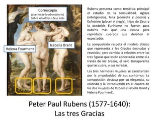Peter Paul Rubens (1577-1640):
Las tres Gracias
Rubens presenta como temática principal
el estudio de la sensualidad. Aglaya
(inteligencia), Talia (comedia y poesía) y
Eufrósine (placer y alegía), hijas de Zeus y
la oceánide Eurínome no fueron para
Rubens más que una excusa para
reproducir cuerpos que deleiten al
espectador.
La composición respeta el modelo clásico
que representa a las Gracias desnudas y
reunidas; pero cambia la relación entre las
tres figuras que están conectadas entre sí a
través de los brazos, el velo transparente
que las cubre, y sus miradas.
Las tres hermosas mujeres se caracterizan
por la ampulosidad de sus contornos. La
composición destaca por su elegancia, su
colorido y la introducción en el cuadro de
las dos mujeres de Rubens (Isabella Brant y
Helena Fourment).
Helena Fourment
Isabella Brant
Cornucopia
(cuerno de la abundancia)
Cabra Amaltea + Zeus niño
 