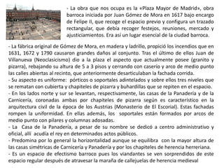 - La obra que nos ocupa es la «Plaza Mayor de Madrid», obra
barroca iniciada por Juan Gómez de Mora en 1617 bajo encargo
de Felipe II, que recoge el espacio previo y configura un trazado
rectangular, que debía recoger festejos, reuniones, mercado y
ajusticiamientos. Era así un lugar esencial de la ciudad barroca.
- La fábrica original de Gómez de Mora, en madera y ladrillo, propició los incendios que en
1631, 1672 y 1790 causaron grandes daños al conjunto. Tras el último de ellos Juan de
Villanueva (Neoclasicismo) dio a la plaza el aspecto que actualmente posee (granito y
pizarra), rebajando su altura de 5 a 3 pisos y cerrando con caserío y arco de medio punto
las calles abiertas al recinto, que anteriormente desarticulaban la fachada corrida.
- Su aspecto es uniforme: pórticos o soportales adintelados y sobre ellos tres niveles que
se rematan con cubierta y chapiteles de pizarra y buhardillas que se repiten en el espacio.
- En los lados norte y sur se levantan, respectivamente, las casas de la Panadería y de la
Carnicería, coronadas ambas por chapiteles de pizarra según es característico en la
arquitectura civil de la época de los Austrias (Monasterio de El Escorial). Estas fachadas
rompen la uniformidad. En ellas además, los soportales están formados por arcos de
medio punto con pilares y columnas adosadas.
- La Casa de la Panadería, a pesar de su nombre se dedicó a centro administrativo y
oficial, allí acudía el rey en determinados actos públicos.
- Predomina por lo general la horizontalidad aunque se equilibra con la mayor altura de
las casas simétricas de Carnicería y Panadería y por los chapiteles de herencia herreriana.
- Es un espacio de efectismo barroco pues los viandantes se ven sorprendidos de este
espacio regular después de atravesar la maraña de callejuelas de herencia medieval
 