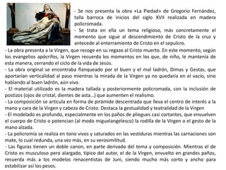 - Se nos presenta la obra «La Piedad» de Gregorio Fernández,
talla barroca de inicios del siglo XVII realizada en madera
policromada.
- Se trata en ella un tema religioso, más concretamente el
momento que sigue al descendimiento de Cristo de la cruz y
antecede al enterramiento de Cristo en el sepulcro.
- La obra presenta a la Virgen, que recoge en su regazo al Cristo muerto. En este momento, según
los evangelios apócrifos, la Virgen recuerda los momentos en los que, de niño, le mantenía de
esta manera, cerrando el ciclo de la vida de Jesús.
- La obra original se encontraba flanqueado por el buen y el mal ladrón, Dimas y Gestas, que
aportarían verticalidad al paso mientras la mirada de la Virgen ya no quedaría en el vacío, sino
hablando al buen ladrón, aún vivo.
- El material utilizado es la madera tallada y posteriormente policromada, con la inclusión de
postizos (ojos de cristal, dientes de asta…) que aumenten el realismo.
- La composición se articula en forma de pirámide descentrada que lleva el centro de interés a la
mano y cara de la Virgen y cabeza de Cristo. Destaca la gestualidad y teatralidad de la Virgen
- El modelado es profundo, especialmente en los paños de pliegues casi cortantes, que envuelven
el cuerpo de Cristo o potencian (al modo miguelangelesco) la rodilla de la Virgen o el gesto de la
mano alzada.
- La policromía se realiza en tono vivos y saturados en las vestiduras mientras las carnaciones son
mate, lo cual redunda, una vez más, en su verosimilitud.
- Las figuras tienen un doble canon, en parte derivado del tema y composición. Mientras el de
Cristo es musculoso pero alargado, típico del autor, el de la Virgen, envuelto en grandes paños,
recuerda más a los modelos renacentistas de Juni, siendo mucho más corto y ancho para
estabilizar así los pesos.
 